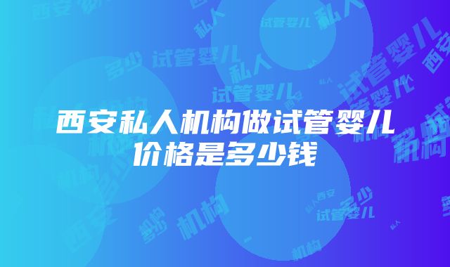 西安私人机构做试管婴儿价格是多少钱