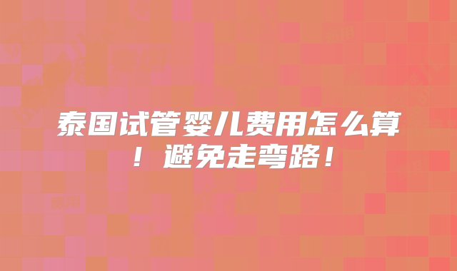 泰国试管婴儿费用怎么算！避免走弯路！