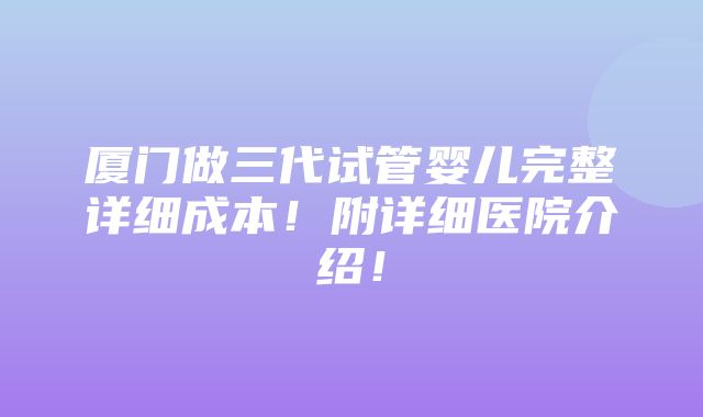 厦门做三代试管婴儿完整详细成本！附详细医院介绍！