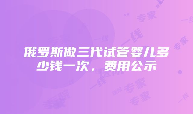 俄罗斯做三代试管婴儿多少钱一次，费用公示