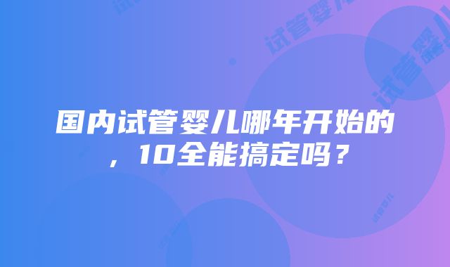 国内试管婴儿哪年开始的，10全能搞定吗？