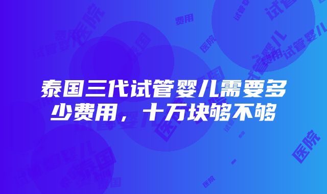 泰国三代试管婴儿需要多少费用，十万块够不够