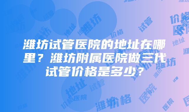 潍坊试管医院的地址在哪里？潍坊附属医院做三代试管价格是多少？