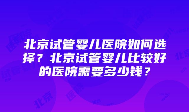 北京试管婴儿医院如何选择？北京试管婴儿比较好的医院需要多少钱？