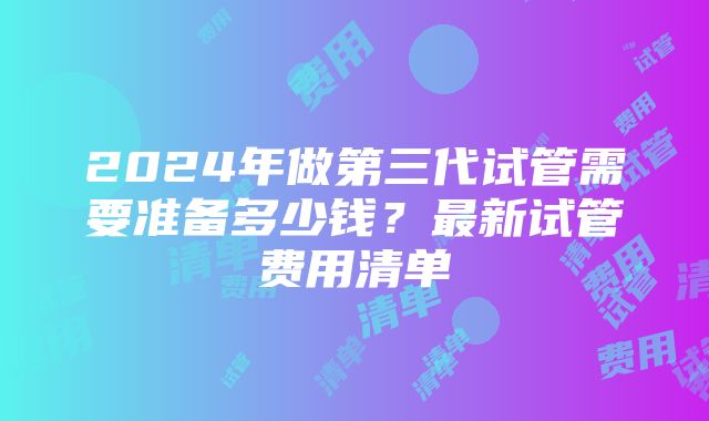 2024年做第三代试管需要准备多少钱？最新试管费用清单