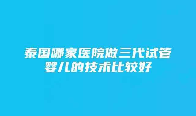 泰国哪家医院做三代试管婴儿的技术比较好