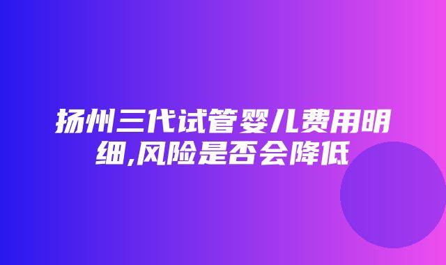 扬州三代试管婴儿费用明细,风险是否会降低