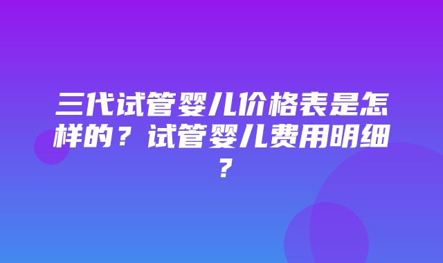 三代试管婴儿价格表是怎样的？试管婴儿费用明细？