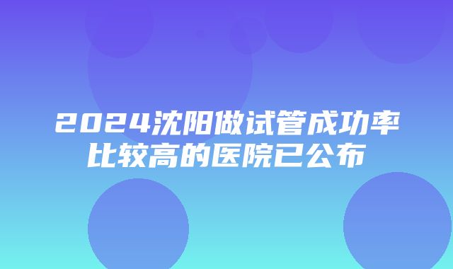 2024沈阳做试管成功率比较高的医院已公布