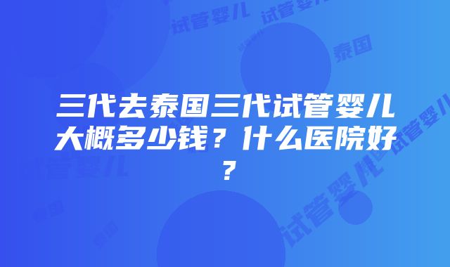 三代去泰国三代试管婴儿大概多少钱？什么医院好？