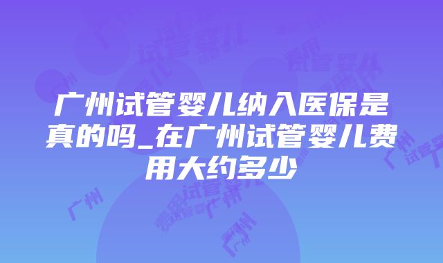 广州试管婴儿纳入医保是真的吗_在广州试管婴儿费用大约多少