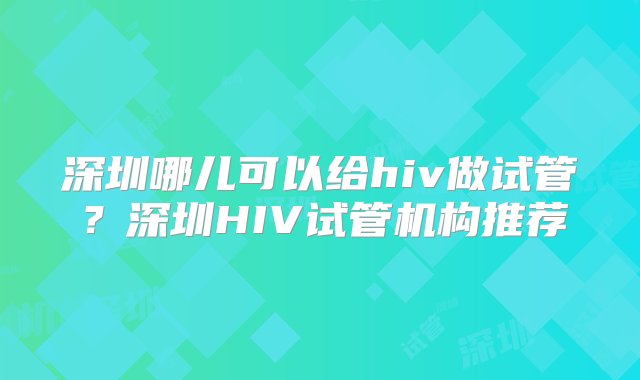 深圳哪儿可以给hiv做试管？深圳HIV试管机构推荐