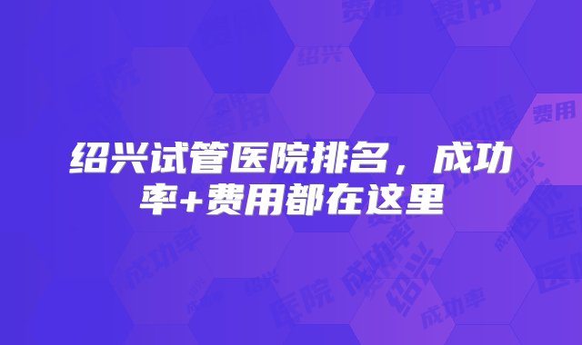 绍兴试管医院排名，成功率+费用都在这里