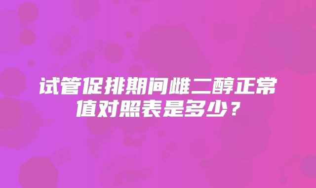 试管促排期间雌二醇正常值对照表是多少？