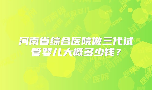 河南省综合医院做三代试管婴儿大概多少钱？