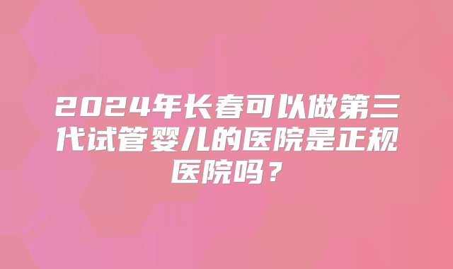 2024年长春可以做第三代试管婴儿的医院是正规医院吗？