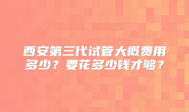 西安第三代试管大概费用多少？要花多少钱才够？