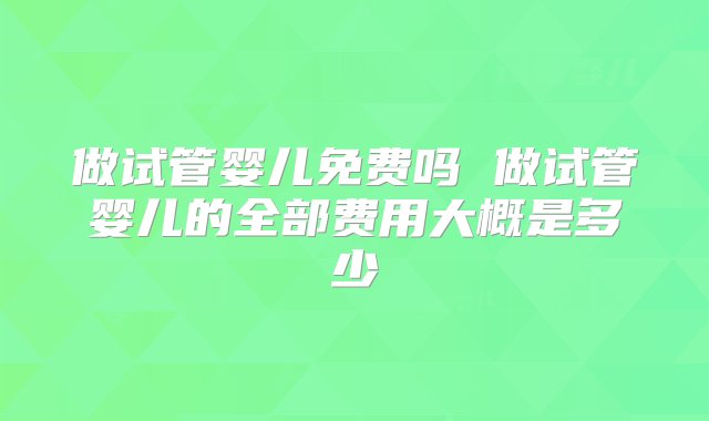 做试管婴儿免费吗 做试管婴儿的全部费用大概是多少