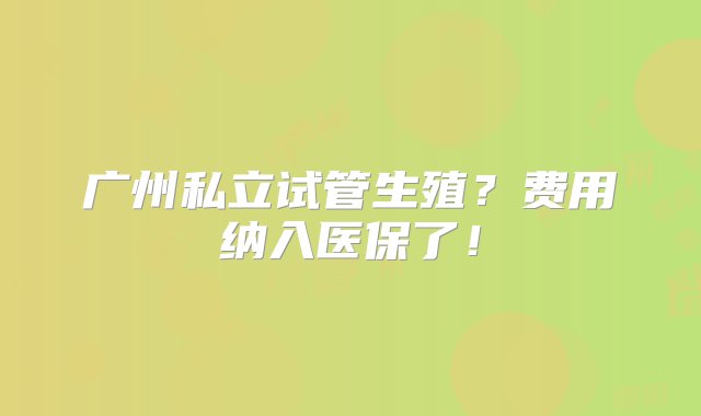 广州私立试管生殖？费用纳入医保了！