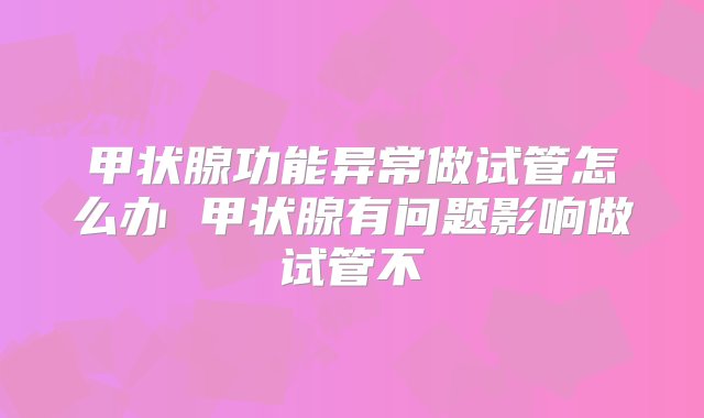 甲状腺功能异常做试管怎么办 甲状腺有问题影响做试管不