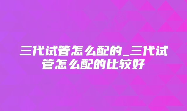 三代试管怎么配的_三代试管怎么配的比较好