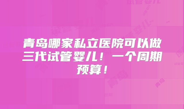 青岛哪家私立医院可以做三代试管婴儿！一个周期预算！