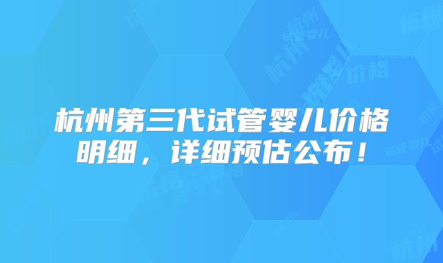 杭州第三代试管婴儿价格明细，详细预估公布！