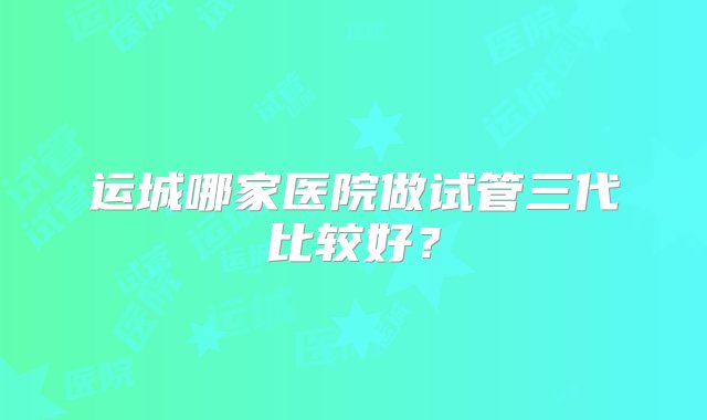 运城哪家医院做试管三代比较好？