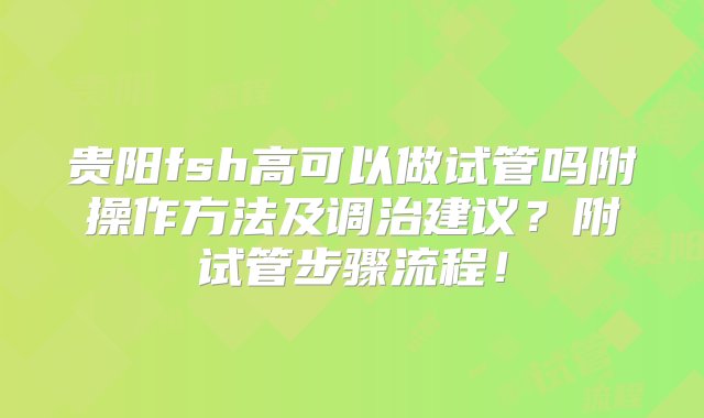 贵阳fsh高可以做试管吗附操作方法及调治建议？附试管步骤流程！