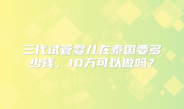 三代试管婴儿在泰国要多少钱，10万可以做吗？