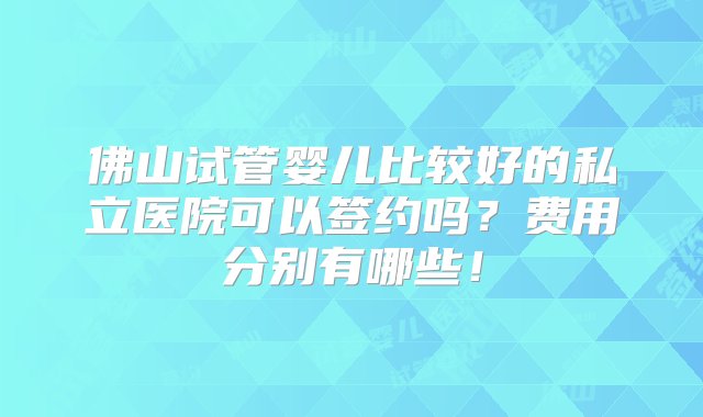 佛山试管婴儿比较好的私立医院可以签约吗？费用分别有哪些！