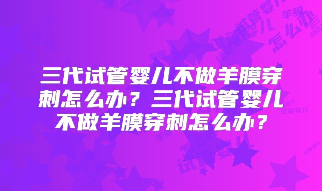 三代试管婴儿不做羊膜穿刺怎么办？三代试管婴儿不做羊膜穿刺怎么办？