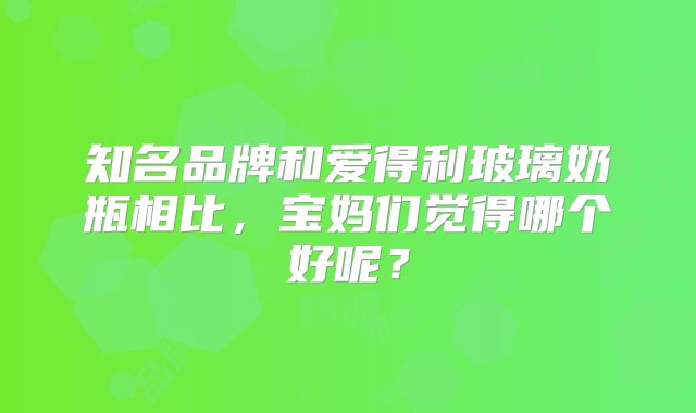 知名品牌和爱得利玻璃奶瓶相比，宝妈们觉得哪个好呢？