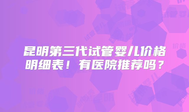 昆明第三代试管婴儿价格明细表！有医院推荐吗？