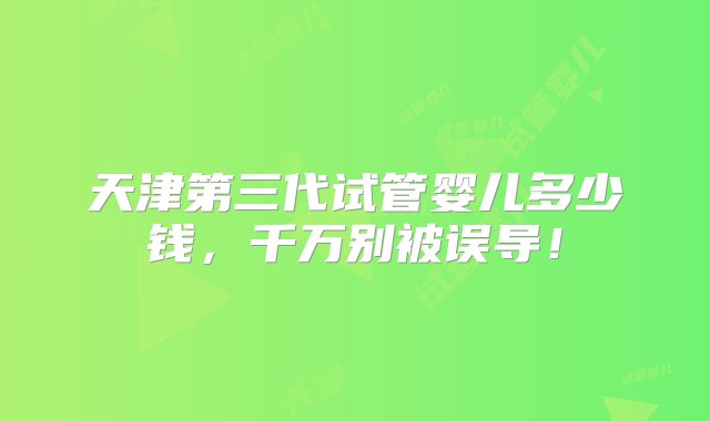 天津第三代试管婴儿多少钱，千万别被误导！