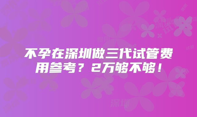 不孕在深圳做三代试管费用参考？2万够不够！