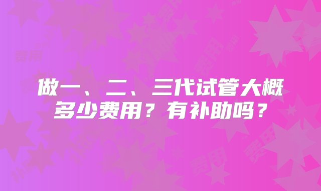 做一、二、三代试管大概多少费用？有补助吗？