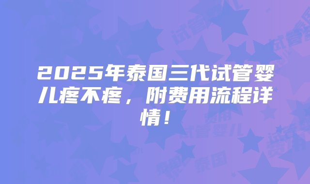 2025年泰国三代试管婴儿疼不疼，附费用流程详情！