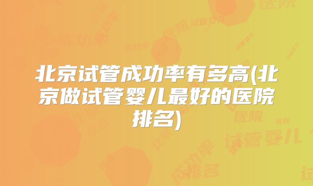 北京试管成功率有多高(北京做试管婴儿最好的医院排名)