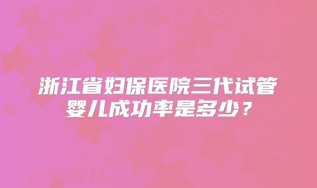 浙江省妇保医院三代试管婴儿成功率是多少？