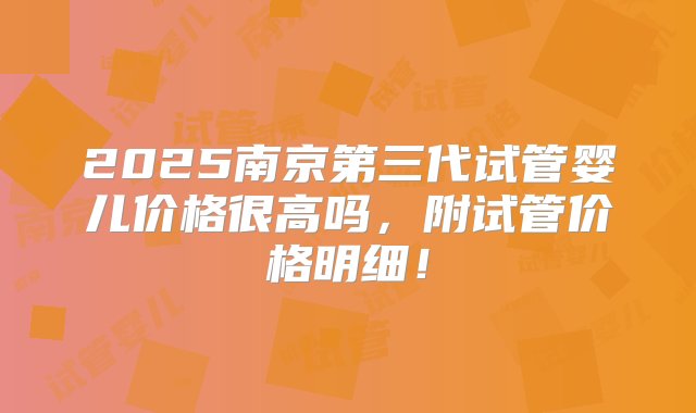 2025南京第三代试管婴儿价格很高吗，附试管价格明细！