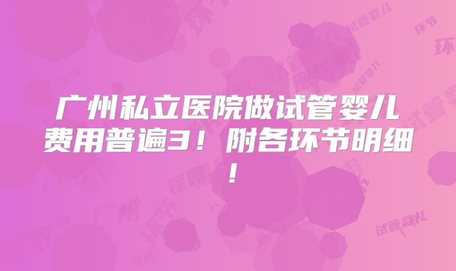 广州私立医院做试管婴儿费用普遍3！附各环节明细！