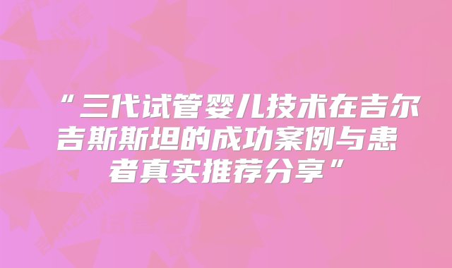 “三代试管婴儿技术在吉尔吉斯斯坦的成功案例与患者真实推荐分享”