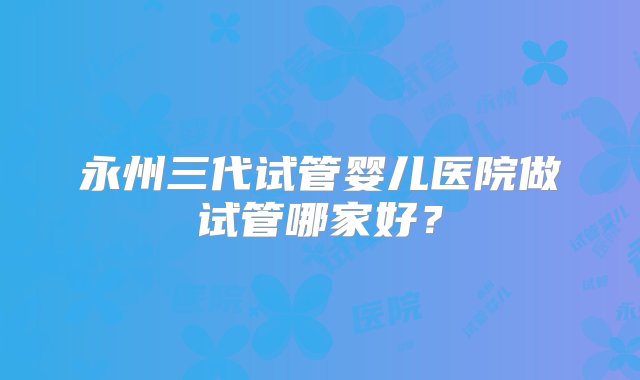 永州三代试管婴儿医院做试管哪家好？