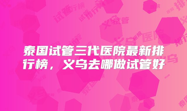 泰国试管三代医院最新排行榜，义乌去哪做试管好