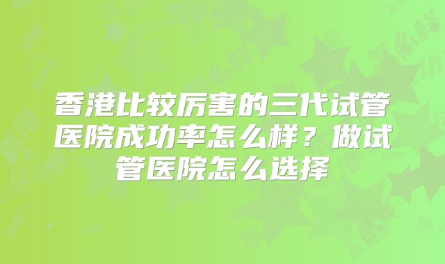 香港比较厉害的三代试管医院成功率怎么样？做试管医院怎么选择