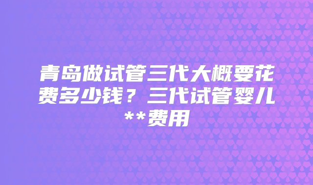 青岛做试管三代大概要花费多少钱？三代试管婴儿**费用