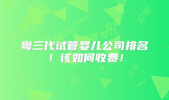 粤三代试管婴儿公司排名！该如何收费！