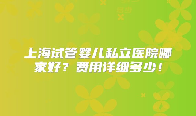 上海试管婴儿私立医院哪家好？费用详细多少！