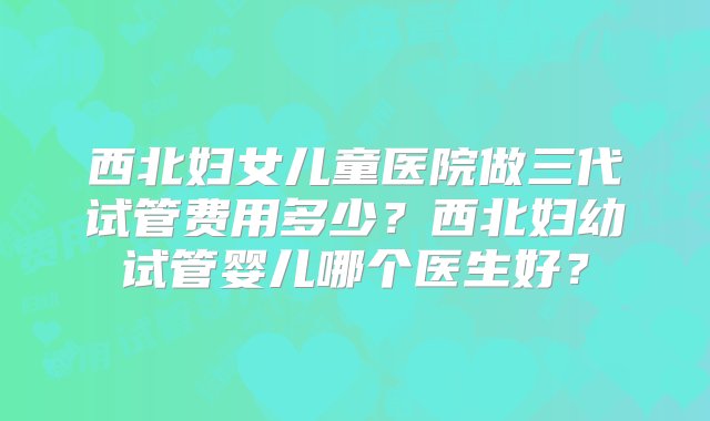 西北妇女儿童医院做三代试管费用多少？西北妇幼试管婴儿哪个医生好？